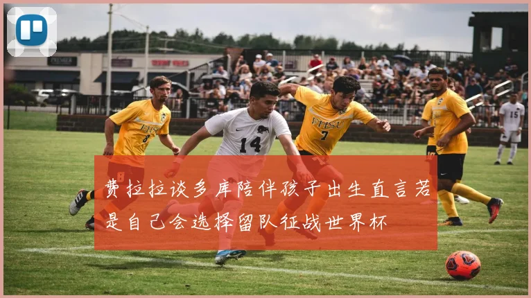 费拉拉谈多库陪伴孩子出生直言若是自己会选择留队征战世界杯