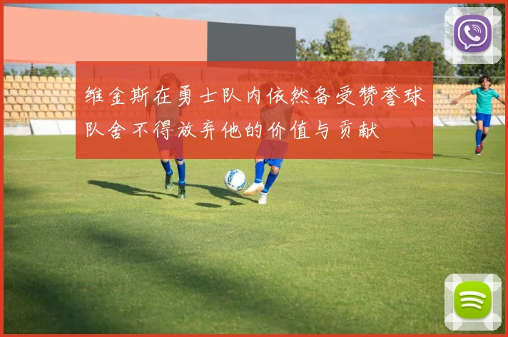 维金斯在勇士队内依然备受赞誉球队舍不得放弃他的价值与贡献