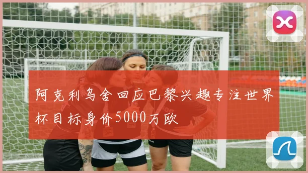 阿克利乌舍回应巴黎兴趣专注世界杯目标身价5000万欧