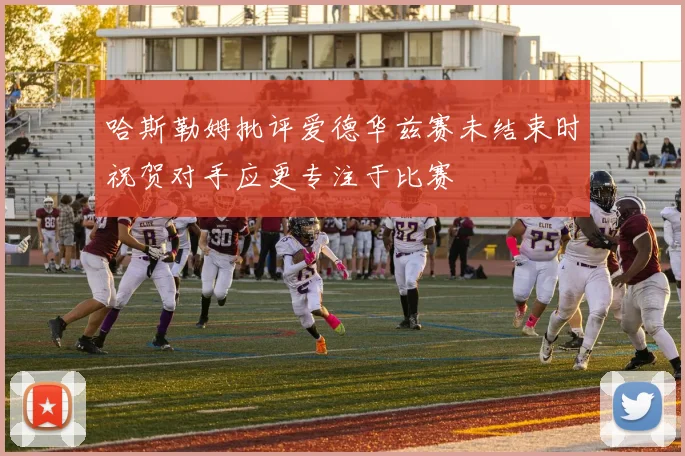 哈斯勒姆批评爱德华兹赛未结束时祝贺对手应更专注于比赛