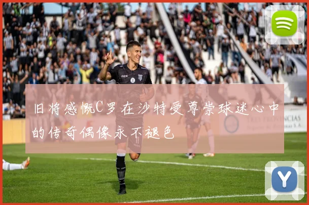 旧将感慨C罗在沙特受尊崇球迷心中的传奇偶像永不褪色