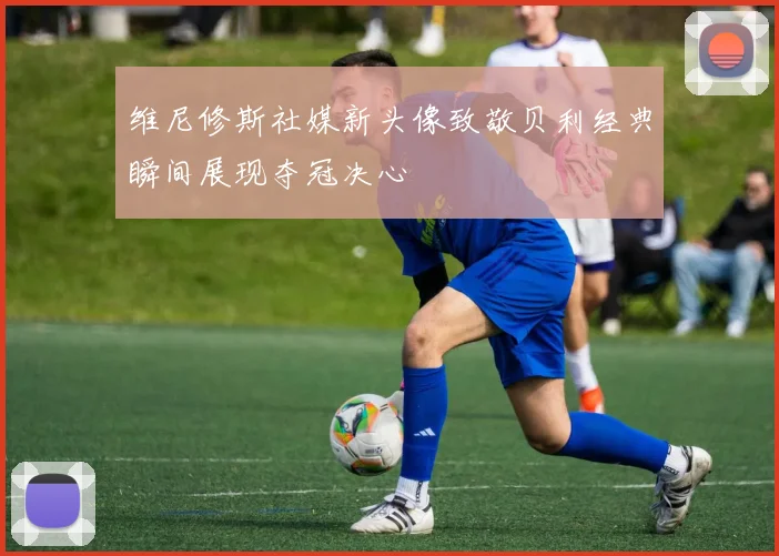 维尼修斯社媒新头像致敬贝利经典瞬间展现夺冠决心