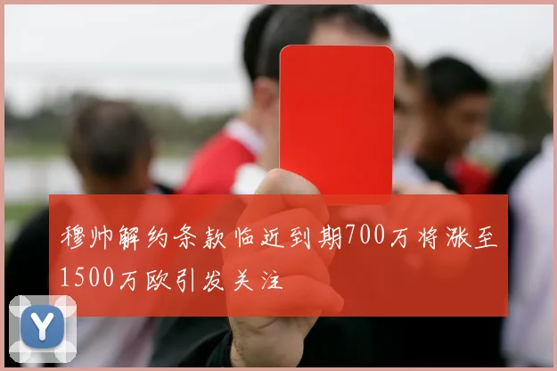 穆帅解约条款临近到期700万将涨至1500万欧引发关注