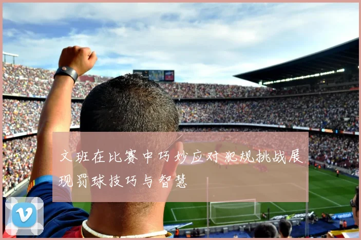 文班在比赛中巧妙应对犯规挑战展现罚球技巧与智慧
