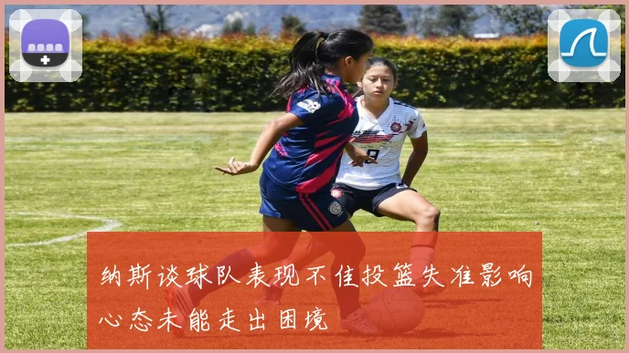 纳斯谈球队表现不佳投篮失准影响心态未能走出困境