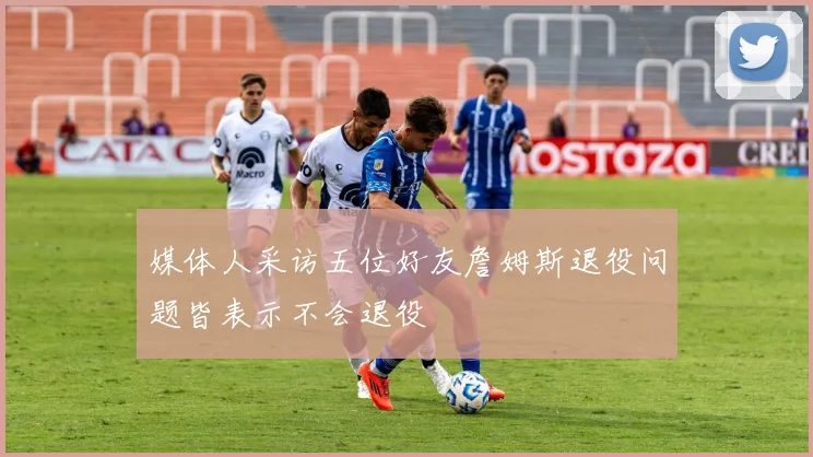 媒体人采访五位好友詹姆斯退役问题皆表示不会退役