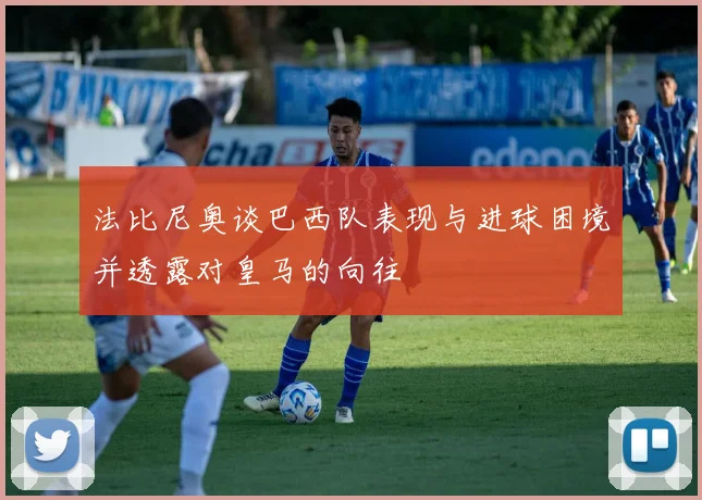 法比尼奥谈巴西队表现与进球困境并透露对皇马的向往