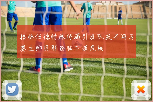 格林伍德特殊待遇引发队友不满马赛主帅贝耶面临下课危机