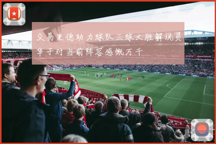 交易里德助力球队三球大胜解说员华子对当前阵容感慨万千
