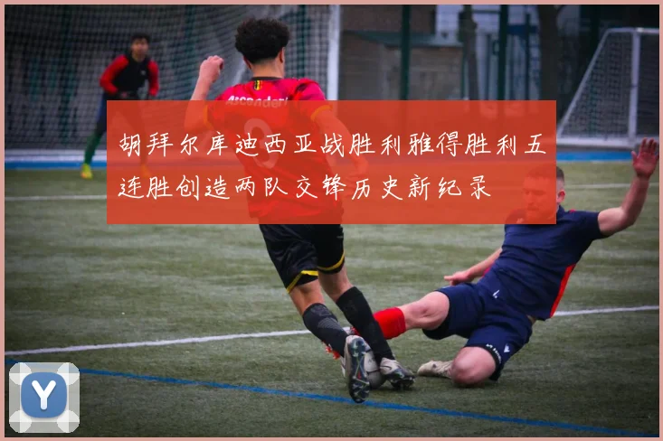 胡拜尔库迪西亚战胜利雅得胜利五连胜创造两队交锋历史新纪录