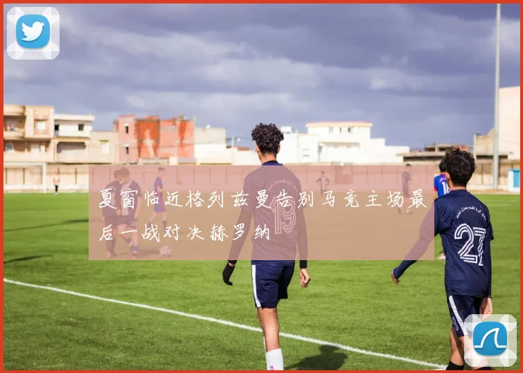 夏窗临近格列兹曼告别马竞主场最后一战对决赫罗纳