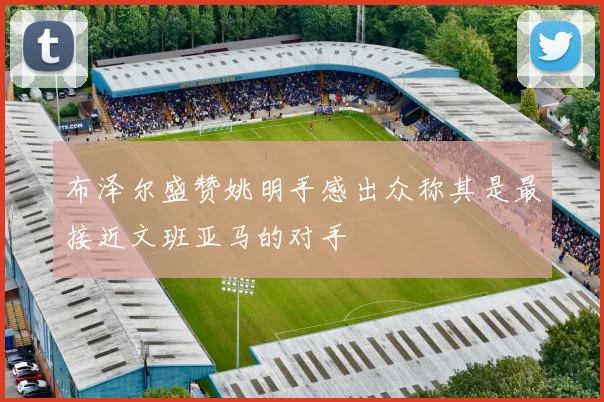 布泽尔盛赞姚明手感出众称其是最接近文班亚马的对手