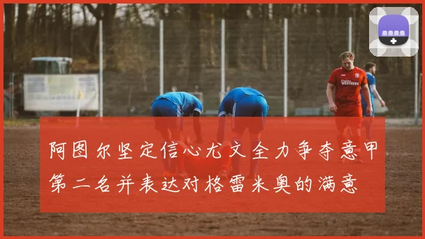 阿图尔坚定信心尤文全力争夺意甲第二名并表达对格雷米奥的满意