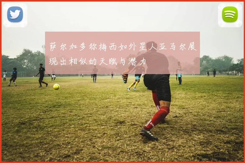萨尔加多称梅西如外星人亚马尔展现出相似的天赋与潜力