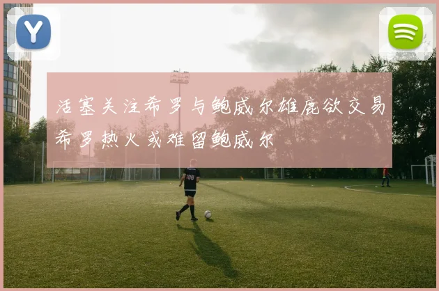活塞关注希罗与鲍威尔雄鹿欲交易希罗热火或难留鲍威尔