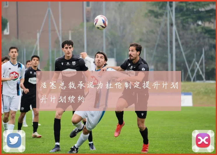活塞总裁承诺为杜伦制定提升计划并计划续约