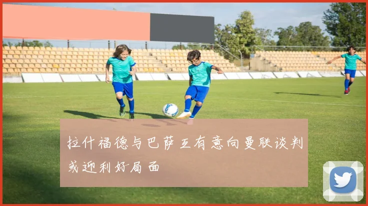 拉什福德与巴萨互有意向曼联谈判或迎利好局面